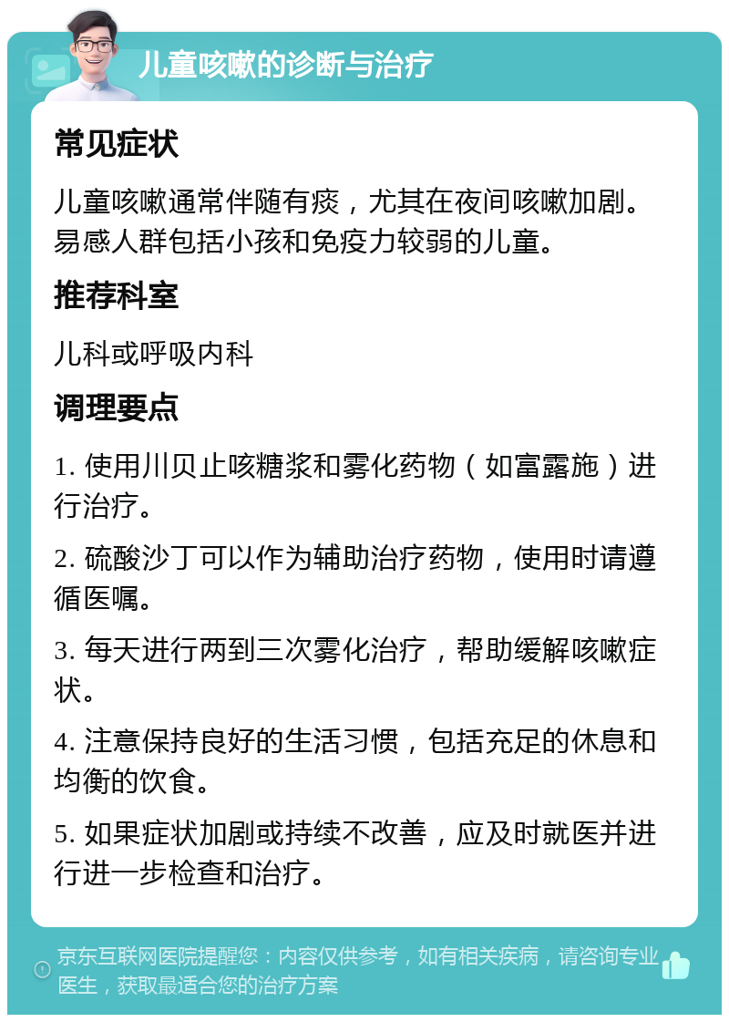 儿童咳嗽的诊断与治疗 常见症状 儿童咳嗽通常伴随有痰，尤其在夜间咳嗽加剧。易感人群包括小孩和免疫力较弱的儿童。 推荐科室 儿科或呼吸内科 调理要点 1. 使用川贝止咳糖浆和雾化药物（如富露施）进行治疗。 2. 硫酸沙丁可以作为辅助治疗药物，使用时请遵循医嘱。 3. 每天进行两到三次雾化治疗，帮助缓解咳嗽症状。 4. 注意保持良好的生活习惯，包括充足的休息和均衡的饮食。 5. 如果症状加剧或持续不改善，应及时就医并进行进一步检查和治疗。