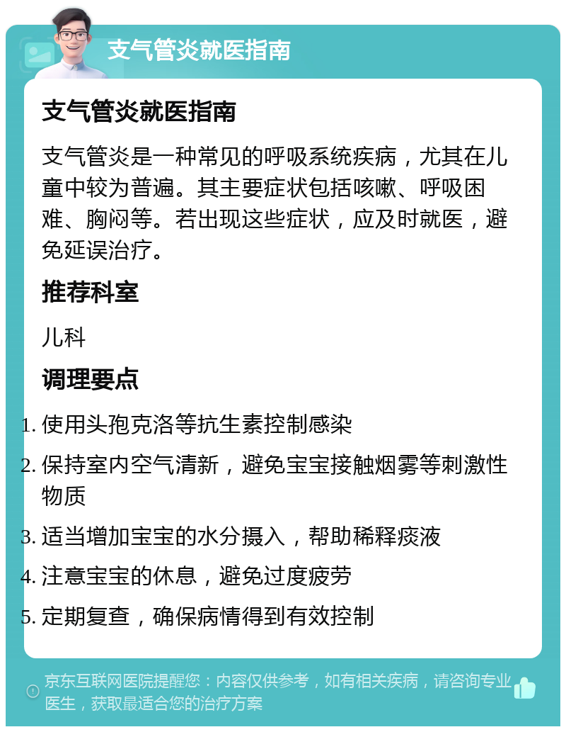 支气管炎就医指南 支气管炎就医指南 支气管炎是一种常见的呼吸系统疾病，尤其在儿童中较为普遍。其主要症状包括咳嗽、呼吸困难、胸闷等。若出现这些症状，应及时就医，避免延误治疗。 推荐科室 儿科 调理要点 使用头孢克洛等抗生素控制感染 保持室内空气清新，避免宝宝接触烟雾等刺激性物质 适当增加宝宝的水分摄入，帮助稀释痰液 注意宝宝的休息，避免过度疲劳 定期复查，确保病情得到有效控制