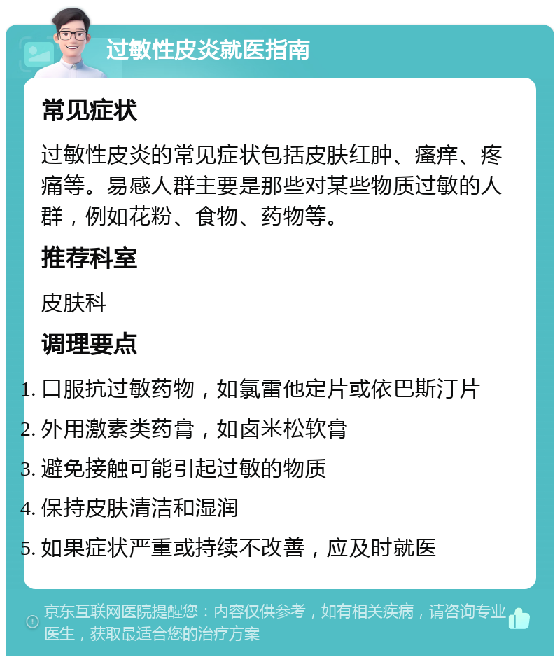 过敏性皮炎就医指南 常见症状 过敏性皮炎的常见症状包括皮肤红肿、瘙痒、疼痛等。易感人群主要是那些对某些物质过敏的人群，例如花粉、食物、药物等。 推荐科室 皮肤科 调理要点 口服抗过敏药物，如氯雷他定片或依巴斯汀片 外用激素类药膏，如卤米松软膏 避免接触可能引起过敏的物质 保持皮肤清洁和湿润 如果症状严重或持续不改善，应及时就医