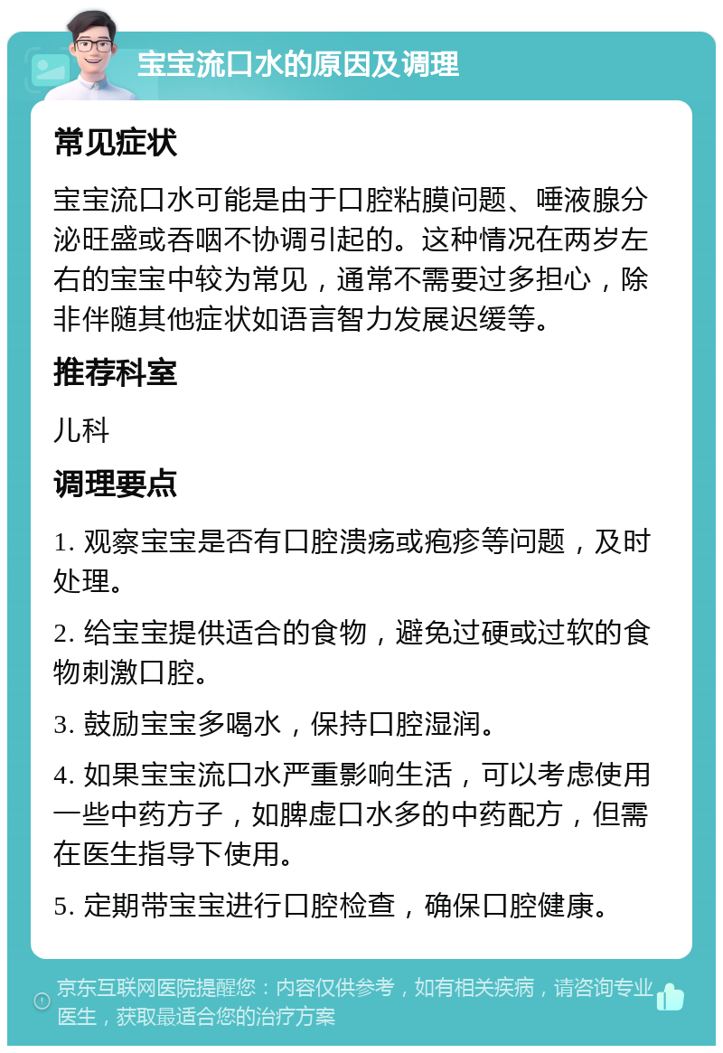 宝宝流口水的原因及调理 常见症状 宝宝流口水可能是由于口腔粘膜问题、唾液腺分泌旺盛或吞咽不协调引起的。这种情况在两岁左右的宝宝中较为常见，通常不需要过多担心，除非伴随其他症状如语言智力发展迟缓等。 推荐科室 儿科 调理要点 1. 观察宝宝是否有口腔溃疡或疱疹等问题，及时处理。 2. 给宝宝提供适合的食物，避免过硬或过软的食物刺激口腔。 3. 鼓励宝宝多喝水，保持口腔湿润。 4. 如果宝宝流口水严重影响生活，可以考虑使用一些中药方子，如脾虚口水多的中药配方，但需在医生指导下使用。 5. 定期带宝宝进行口腔检查，确保口腔健康。