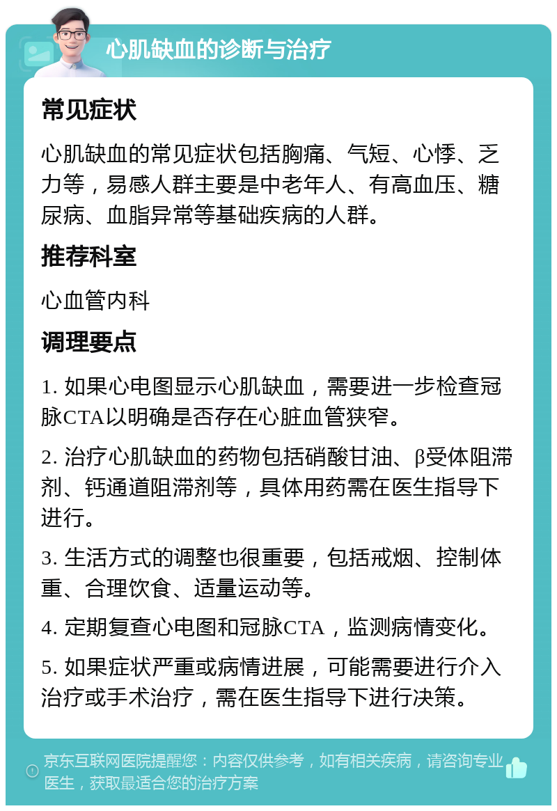 心肌缺血的诊断与治疗 常见症状 心肌缺血的常见症状包括胸痛、气短、心悸、乏力等，易感人群主要是中老年人、有高血压、糖尿病、血脂异常等基础疾病的人群。 推荐科室 心血管内科 调理要点 1. 如果心电图显示心肌缺血，需要进一步检查冠脉CTA以明确是否存在心脏血管狭窄。 2. 治疗心肌缺血的药物包括硝酸甘油、β受体阻滞剂、钙通道阻滞剂等，具体用药需在医生指导下进行。 3. 生活方式的调整也很重要，包括戒烟、控制体重、合理饮食、适量运动等。 4. 定期复查心电图和冠脉CTA，监测病情变化。 5. 如果症状严重或病情进展，可能需要进行介入治疗或手术治疗，需在医生指导下进行决策。