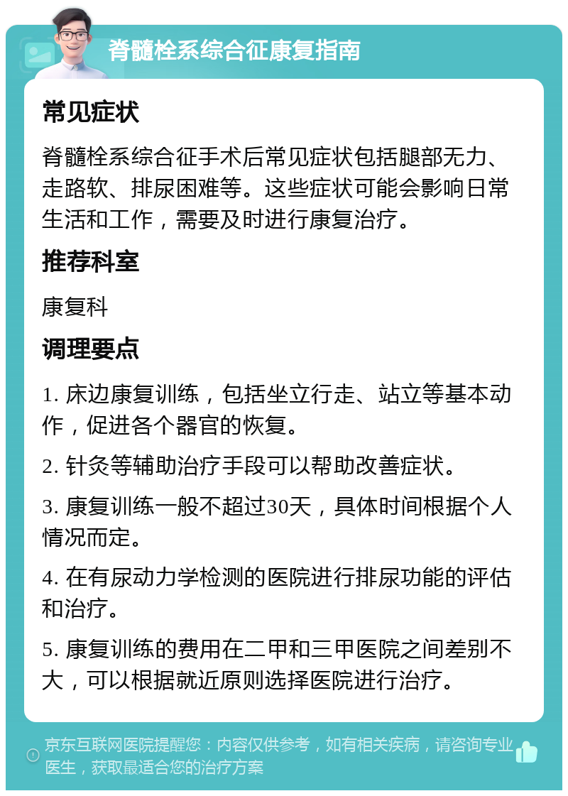 脊髓栓系综合征康复指南 常见症状 脊髓栓系综合征手术后常见症状包括腿部无力、走路软、排尿困难等。这些症状可能会影响日常生活和工作，需要及时进行康复治疗。 推荐科室 康复科 调理要点 1. 床边康复训练，包括坐立行走、站立等基本动作，促进各个器官的恢复。 2. 针灸等辅助治疗手段可以帮助改善症状。 3. 康复训练一般不超过30天，具体时间根据个人情况而定。 4. 在有尿动力学检测的医院进行排尿功能的评估和治疗。 5. 康复训练的费用在二甲和三甲医院之间差别不大，可以根据就近原则选择医院进行治疗。