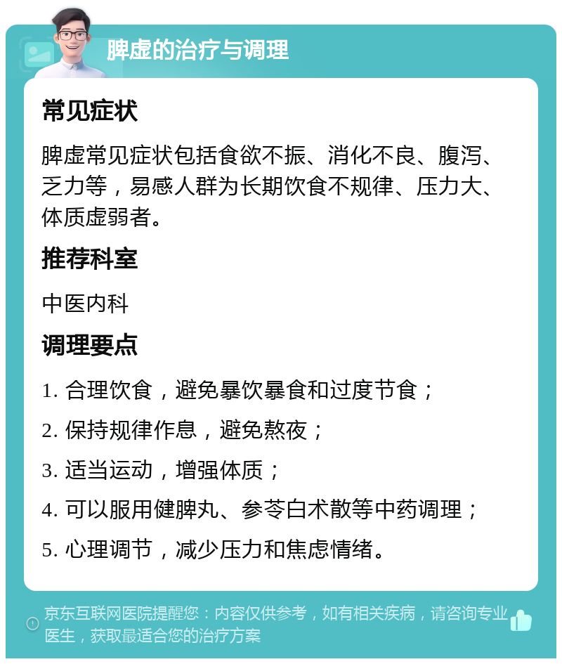 脾虚的治疗与调理 常见症状 脾虚常见症状包括食欲不振、消化不良、腹泻、乏力等，易感人群为长期饮食不规律、压力大、体质虚弱者。 推荐科室 中医内科 调理要点 1. 合理饮食，避免暴饮暴食和过度节食； 2. 保持规律作息，避免熬夜； 3. 适当运动，增强体质； 4. 可以服用健脾丸、参苓白术散等中药调理； 5. 心理调节，减少压力和焦虑情绪。