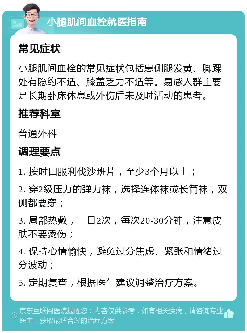 小腿肌间血栓就医指南 常见症状 小腿肌间血栓的常见症状包括患侧腿发黄、脚踝处有隐约不适、膝盖乏力不适等。易感人群主要是长期卧床休息或外伤后未及时活动的患者。 推荐科室 普通外科 调理要点 1. 按时口服利伐沙班片，至少3个月以上； 2. 穿2级压力的弹力袜，选择连体袜或长筒袜，双侧都要穿； 3. 局部热敷，一日2次，每次20-30分钟，注意皮肤不要烫伤； 4. 保持心情愉快，避免过分焦虑、紧张和情绪过分波动； 5. 定期复查，根据医生建议调整治疗方案。