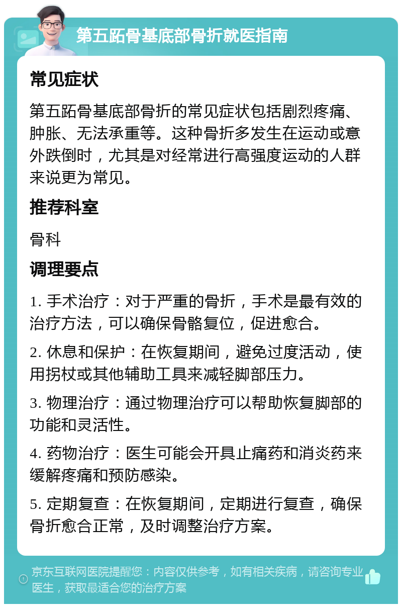 第五跖骨基底部骨折就医指南 常见症状 第五跖骨基底部骨折的常见症状包括剧烈疼痛、肿胀、无法承重等。这种骨折多发生在运动或意外跌倒时，尤其是对经常进行高强度运动的人群来说更为常见。 推荐科室 骨科 调理要点 1. 手术治疗：对于严重的骨折，手术是最有效的治疗方法，可以确保骨骼复位，促进愈合。 2. 休息和保护：在恢复期间，避免过度活动，使用拐杖或其他辅助工具来减轻脚部压力。 3. 物理治疗：通过物理治疗可以帮助恢复脚部的功能和灵活性。 4. 药物治疗：医生可能会开具止痛药和消炎药来缓解疼痛和预防感染。 5. 定期复查：在恢复期间，定期进行复查，确保骨折愈合正常，及时调整治疗方案。