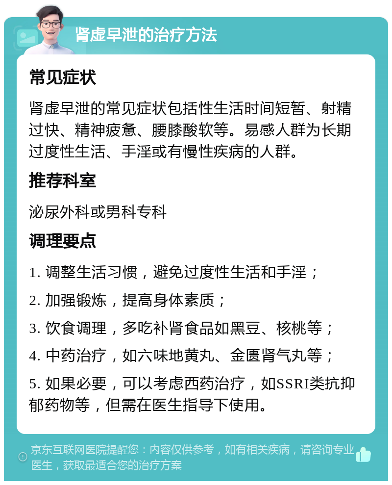 肾虚早泄的治疗方法 常见症状 肾虚早泄的常见症状包括性生活时间短暂、射精过快、精神疲惫、腰膝酸软等。易感人群为长期过度性生活、手淫或有慢性疾病的人群。 推荐科室 泌尿外科或男科专科 调理要点 1. 调整生活习惯，避免过度性生活和手淫； 2. 加强锻炼，提高身体素质； 3. 饮食调理，多吃补肾食品如黑豆、核桃等； 4. 中药治疗，如六味地黄丸、金匮肾气丸等； 5. 如果必要，可以考虑西药治疗，如SSRI类抗抑郁药物等，但需在医生指导下使用。