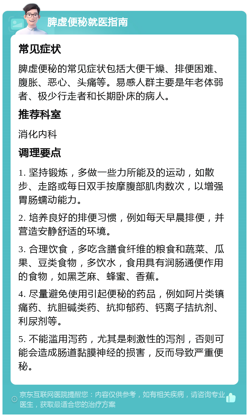 脾虚便秘就医指南 常见症状 脾虚便秘的常见症状包括大便干燥、排便困难、腹胀、恶心、头痛等。易感人群主要是年老体弱者、极少行走者和长期卧床的病人。 推荐科室 消化内科 调理要点 1. 坚持锻炼，多做一些力所能及的运动，如散步、走路或每日双手按摩腹部肌肉数次，以增强胃肠蠕动能力。 2. 培养良好的排便习惯，例如每天早晨排便，并营造安静舒适的环境。 3. 合理饮食，多吃含膳食纤维的粮食和蔬菜、瓜果、豆类食物，多饮水，食用具有润肠通便作用的食物，如黑芝麻、蜂蜜、香蕉。 4. 尽量避免使用引起便秘的药品，例如阿片类镇痛药、抗胆碱类药、抗抑郁药、钙离子拮抗剂、利尿剂等。 5. 不能滥用泻药，尤其是刺激性的泻剂，否则可能会造成肠道黏膜神经的损害，反而导致严重便秘。