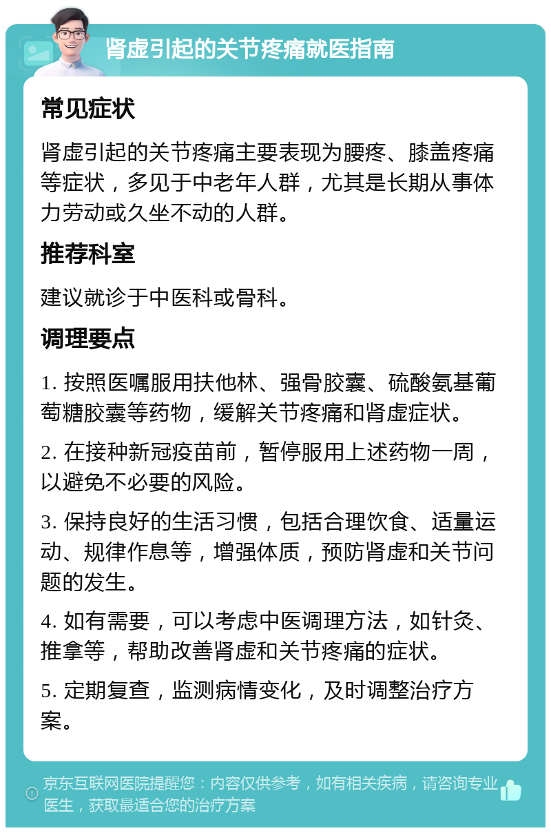 肾虚引起的关节疼痛就医指南 常见症状 肾虚引起的关节疼痛主要表现为腰疼、膝盖疼痛等症状，多见于中老年人群，尤其是长期从事体力劳动或久坐不动的人群。 推荐科室 建议就诊于中医科或骨科。 调理要点 1. 按照医嘱服用扶他林、强骨胶囊、硫酸氨基葡萄糖胶囊等药物，缓解关节疼痛和肾虚症状。 2. 在接种新冠疫苗前，暂停服用上述药物一周，以避免不必要的风险。 3. 保持良好的生活习惯，包括合理饮食、适量运动、规律作息等，增强体质，预防肾虚和关节问题的发生。 4. 如有需要，可以考虑中医调理方法，如针灸、推拿等，帮助改善肾虚和关节疼痛的症状。 5. 定期复查，监测病情变化，及时调整治疗方案。