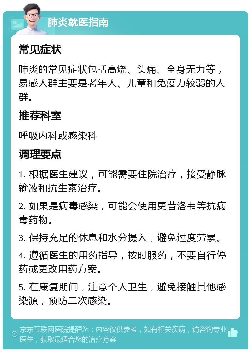 肺炎就医指南 常见症状 肺炎的常见症状包括高烧、头痛、全身无力等，易感人群主要是老年人、儿童和免疫力较弱的人群。 推荐科室 呼吸内科或感染科 调理要点 1. 根据医生建议，可能需要住院治疗，接受静脉输液和抗生素治疗。 2. 如果是病毒感染，可能会使用更昔洛韦等抗病毒药物。 3. 保持充足的休息和水分摄入，避免过度劳累。 4. 遵循医生的用药指导，按时服药，不要自行停药或更改用药方案。 5. 在康复期间，注意个人卫生，避免接触其他感染源，预防二次感染。