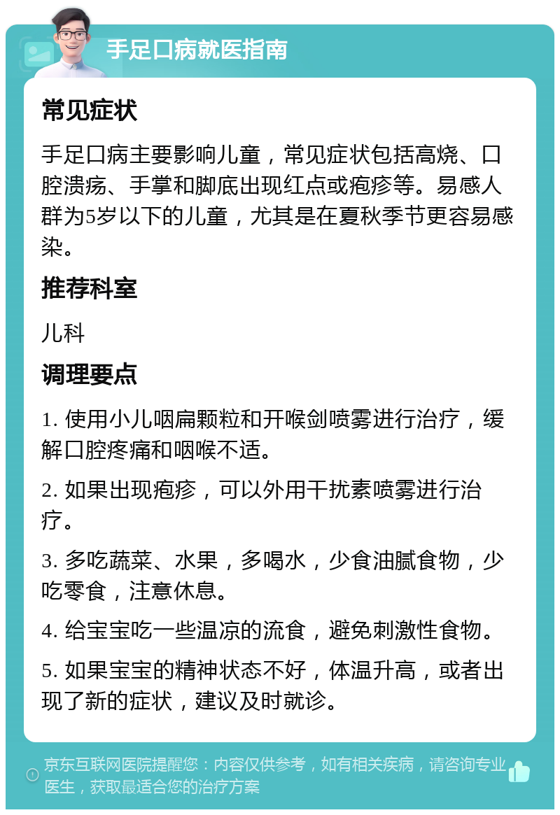 手足口病就医指南 常见症状 手足口病主要影响儿童，常见症状包括高烧、口腔溃疡、手掌和脚底出现红点或疱疹等。易感人群为5岁以下的儿童，尤其是在夏秋季节更容易感染。 推荐科室 儿科 调理要点 1. 使用小儿咽扁颗粒和开喉剑喷雾进行治疗，缓解口腔疼痛和咽喉不适。 2. 如果出现疱疹，可以外用干扰素喷雾进行治疗。 3. 多吃蔬菜、水果，多喝水，少食油腻食物，少吃零食，注意休息。 4. 给宝宝吃一些温凉的流食，避免刺激性食物。 5. 如果宝宝的精神状态不好，体温升高，或者出现了新的症状，建议及时就诊。