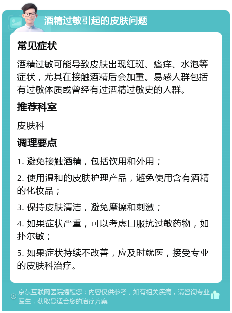 酒精过敏引起的皮肤问题 常见症状 酒精过敏可能导致皮肤出现红斑、瘙痒、水泡等症状，尤其在接触酒精后会加重。易感人群包括有过敏体质或曾经有过酒精过敏史的人群。 推荐科室 皮肤科 调理要点 1. 避免接触酒精，包括饮用和外用； 2. 使用温和的皮肤护理产品，避免使用含有酒精的化妆品； 3. 保持皮肤清洁，避免摩擦和刺激； 4. 如果症状严重，可以考虑口服抗过敏药物，如扑尔敏； 5. 如果症状持续不改善，应及时就医，接受专业的皮肤科治疗。