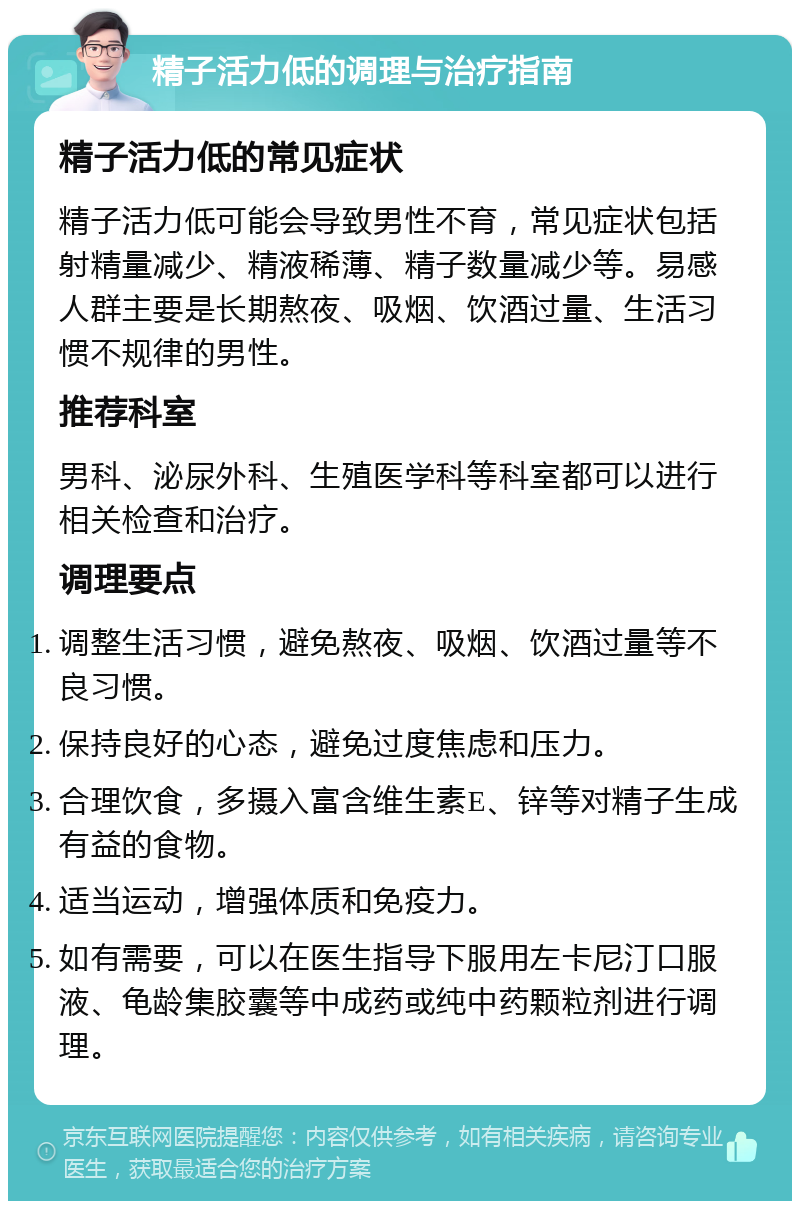 精子活力低的调理与治疗指南 精子活力低的常见症状 精子活力低可能会导致男性不育，常见症状包括射精量减少、精液稀薄、精子数量减少等。易感人群主要是长期熬夜、吸烟、饮酒过量、生活习惯不规律的男性。 推荐科室 男科、泌尿外科、生殖医学科等科室都可以进行相关检查和治疗。 调理要点 调整生活习惯，避免熬夜、吸烟、饮酒过量等不良习惯。 保持良好的心态，避免过度焦虑和压力。 合理饮食，多摄入富含维生素E、锌等对精子生成有益的食物。 适当运动，增强体质和免疫力。 如有需要，可以在医生指导下服用左卡尼汀口服液、龟龄集胶囊等中成药或纯中药颗粒剂进行调理。