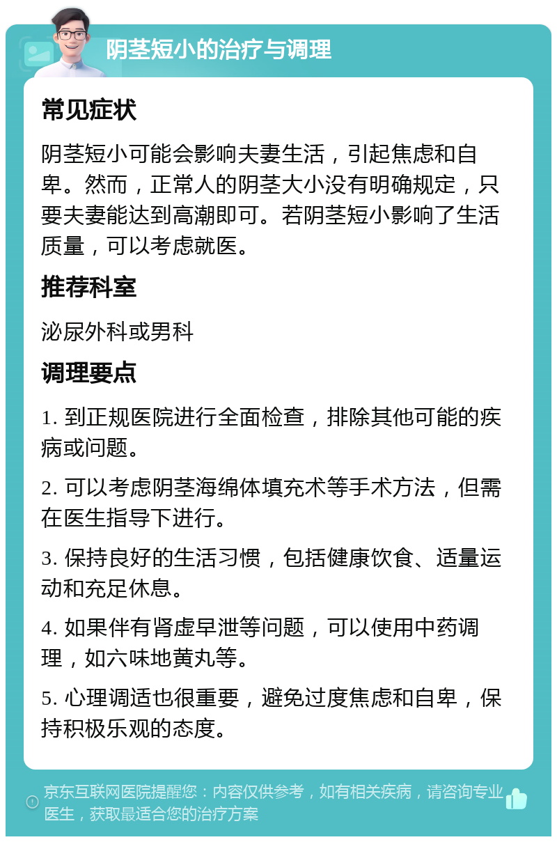 阴茎短小的治疗与调理 常见症状 阴茎短小可能会影响夫妻生活，引起焦虑和自卑。然而，正常人的阴茎大小没有明确规定，只要夫妻能达到高潮即可。若阴茎短小影响了生活质量，可以考虑就医。 推荐科室 泌尿外科或男科 调理要点 1. 到正规医院进行全面检查，排除其他可能的疾病或问题。 2. 可以考虑阴茎海绵体填充术等手术方法，但需在医生指导下进行。 3. 保持良好的生活习惯，包括健康饮食、适量运动和充足休息。 4. 如果伴有肾虚早泄等问题，可以使用中药调理，如六味地黄丸等。 5. 心理调适也很重要，避免过度焦虑和自卑，保持积极乐观的态度。