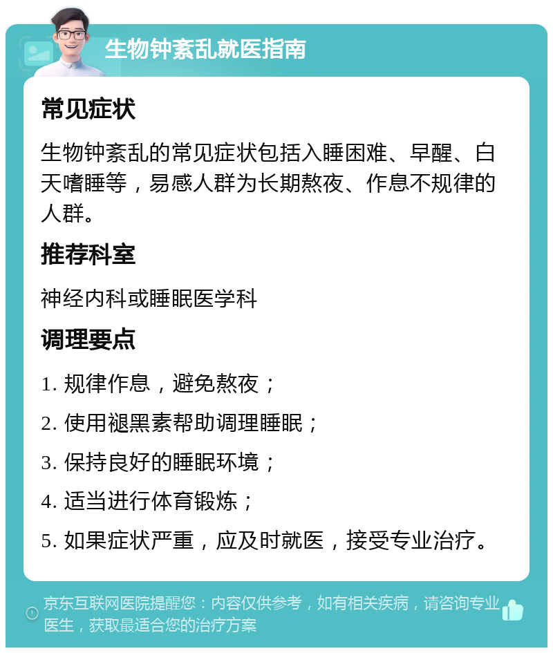 生物钟紊乱就医指南 常见症状 生物钟紊乱的常见症状包括入睡困难、早醒、白天嗜睡等，易感人群为长期熬夜、作息不规律的人群。 推荐科室 神经内科或睡眠医学科 调理要点 1. 规律作息，避免熬夜； 2. 使用褪黑素帮助调理睡眠； 3. 保持良好的睡眠环境； 4. 适当进行体育锻炼； 5. 如果症状严重，应及时就医，接受专业治疗。