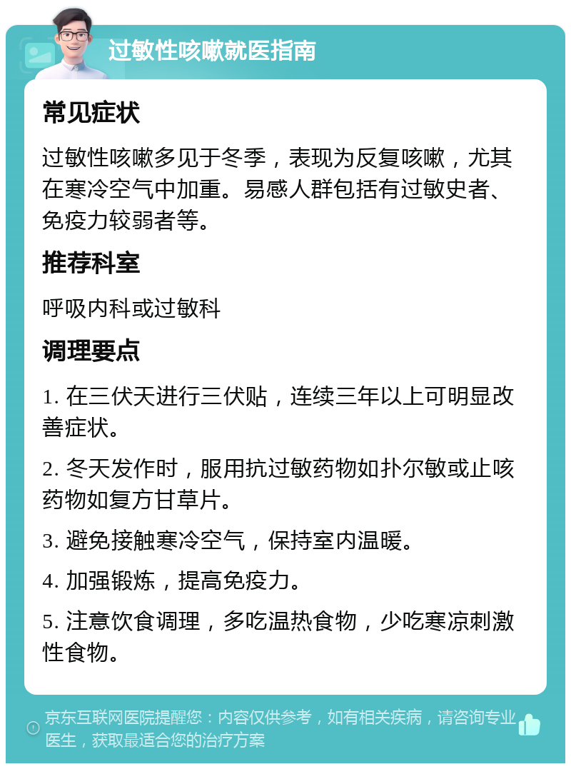 过敏性咳嗽就医指南 常见症状 过敏性咳嗽多见于冬季，表现为反复咳嗽，尤其在寒冷空气中加重。易感人群包括有过敏史者、免疫力较弱者等。 推荐科室 呼吸内科或过敏科 调理要点 1. 在三伏天进行三伏贴，连续三年以上可明显改善症状。 2. 冬天发作时，服用抗过敏药物如扑尔敏或止咳药物如复方甘草片。 3. 避免接触寒冷空气，保持室内温暖。 4. 加强锻炼，提高免疫力。 5. 注意饮食调理，多吃温热食物，少吃寒凉刺激性食物。