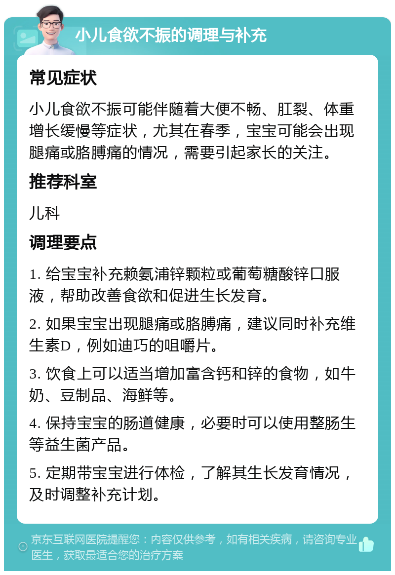 小儿食欲不振的调理与补充 常见症状 小儿食欲不振可能伴随着大便不畅、肛裂、体重增长缓慢等症状，尤其在春季，宝宝可能会出现腿痛或胳膊痛的情况，需要引起家长的关注。 推荐科室 儿科 调理要点 1. 给宝宝补充赖氨浦锌颗粒或葡萄糖酸锌口服液，帮助改善食欲和促进生长发育。 2. 如果宝宝出现腿痛或胳膊痛，建议同时补充维生素D，例如迪巧的咀嚼片。 3. 饮食上可以适当增加富含钙和锌的食物，如牛奶、豆制品、海鲜等。 4. 保持宝宝的肠道健康，必要时可以使用整肠生等益生菌产品。 5. 定期带宝宝进行体检，了解其生长发育情况，及时调整补充计划。