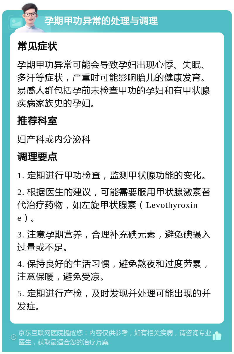 孕期甲功异常的处理与调理 常见症状 孕期甲功异常可能会导致孕妇出现心悸、失眠、多汗等症状，严重时可能影响胎儿的健康发育。易感人群包括孕前未检查甲功的孕妇和有甲状腺疾病家族史的孕妇。 推荐科室 妇产科或内分泌科 调理要点 1. 定期进行甲功检查，监测甲状腺功能的变化。 2. 根据医生的建议，可能需要服用甲状腺激素替代治疗药物，如左旋甲状腺素（Levothyroxine）。 3. 注意孕期营养，合理补充碘元素，避免碘摄入过量或不足。 4. 保持良好的生活习惯，避免熬夜和过度劳累，注意保暖，避免受凉。 5. 定期进行产检，及时发现并处理可能出现的并发症。