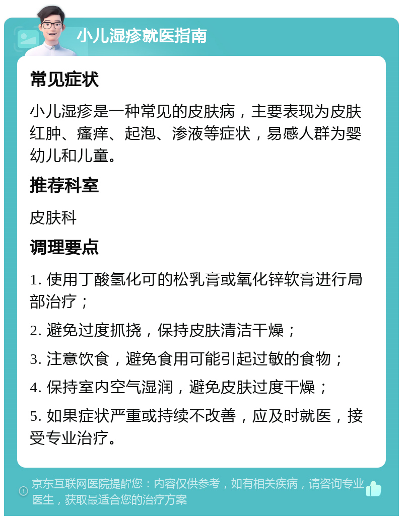 小儿湿疹就医指南 常见症状 小儿湿疹是一种常见的皮肤病，主要表现为皮肤红肿、瘙痒、起泡、渗液等症状，易感人群为婴幼儿和儿童。 推荐科室 皮肤科 调理要点 1. 使用丁酸氢化可的松乳膏或氧化锌软膏进行局部治疗； 2. 避免过度抓挠，保持皮肤清洁干燥； 3. 注意饮食，避免食用可能引起过敏的食物； 4. 保持室内空气湿润，避免皮肤过度干燥； 5. 如果症状严重或持续不改善，应及时就医，接受专业治疗。