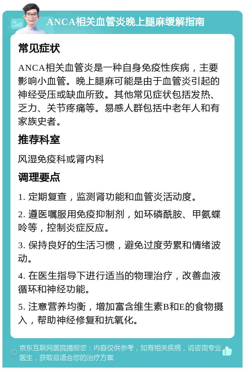 ANCA相关血管炎晚上腿麻缓解指南 常见症状 ANCA相关血管炎是一种自身免疫性疾病，主要影响小血管。晚上腿麻可能是由于血管炎引起的神经受压或缺血所致。其他常见症状包括发热、乏力、关节疼痛等。易感人群包括中老年人和有家族史者。 推荐科室 风湿免疫科或肾内科 调理要点 1. 定期复查，监测肾功能和血管炎活动度。 2. 遵医嘱服用免疫抑制剂，如环磷酰胺、甲氨蝶呤等，控制炎症反应。 3. 保持良好的生活习惯，避免过度劳累和情绪波动。 4. 在医生指导下进行适当的物理治疗，改善血液循环和神经功能。 5. 注意营养均衡，增加富含维生素B和E的食物摄入，帮助神经修复和抗氧化。