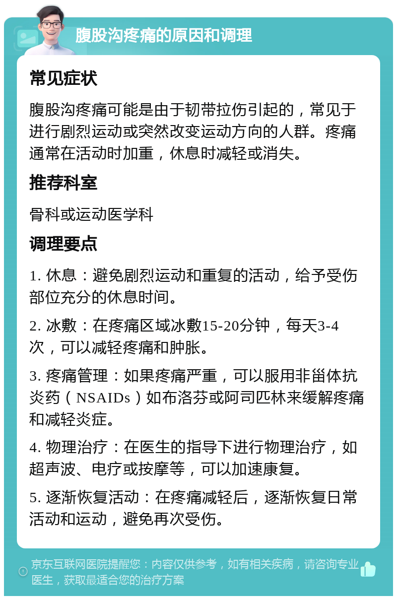 腹股沟疼痛的原因和调理 常见症状 腹股沟疼痛可能是由于韧带拉伤引起的，常见于进行剧烈运动或突然改变运动方向的人群。疼痛通常在活动时加重，休息时减轻或消失。 推荐科室 骨科或运动医学科 调理要点 1. 休息：避免剧烈运动和重复的活动，给予受伤部位充分的休息时间。 2. 冰敷：在疼痛区域冰敷15-20分钟，每天3-4次，可以减轻疼痛和肿胀。 3. 疼痛管理：如果疼痛严重，可以服用非甾体抗炎药（NSAIDs）如布洛芬或阿司匹林来缓解疼痛和减轻炎症。 4. 物理治疗：在医生的指导下进行物理治疗，如超声波、电疗或按摩等，可以加速康复。 5. 逐渐恢复活动：在疼痛减轻后，逐渐恢复日常活动和运动，避免再次受伤。