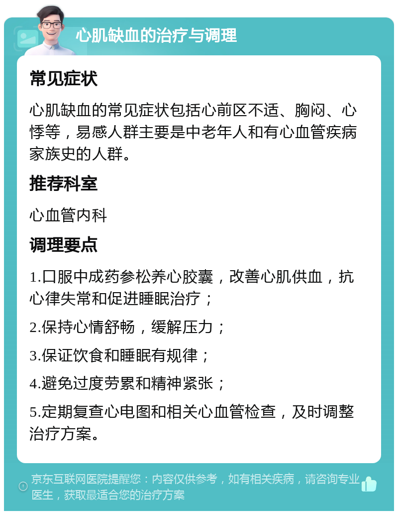 心肌缺血的治疗与调理 常见症状 心肌缺血的常见症状包括心前区不适、胸闷、心悸等，易感人群主要是中老年人和有心血管疾病家族史的人群。 推荐科室 心血管内科 调理要点 1.口服中成药参松养心胶囊，改善心肌供血，抗心律失常和促进睡眠治疗； 2.保持心情舒畅，缓解压力； 3.保证饮食和睡眠有规律； 4.避免过度劳累和精神紧张； 5.定期复查心电图和相关心血管检查，及时调整治疗方案。