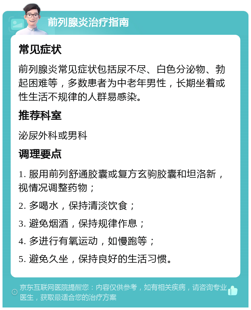 前列腺炎治疗指南 常见症状 前列腺炎常见症状包括尿不尽、白色分泌物、勃起困难等，多数患者为中老年男性，长期坐着或性生活不规律的人群易感染。 推荐科室 泌尿外科或男科 调理要点 1. 服用前列舒通胶囊或复方玄驹胶囊和坦洛新，视情况调整药物； 2. 多喝水，保持清淡饮食； 3. 避免烟酒，保持规律作息； 4. 多进行有氧运动，如慢跑等； 5. 避免久坐，保持良好的生活习惯。