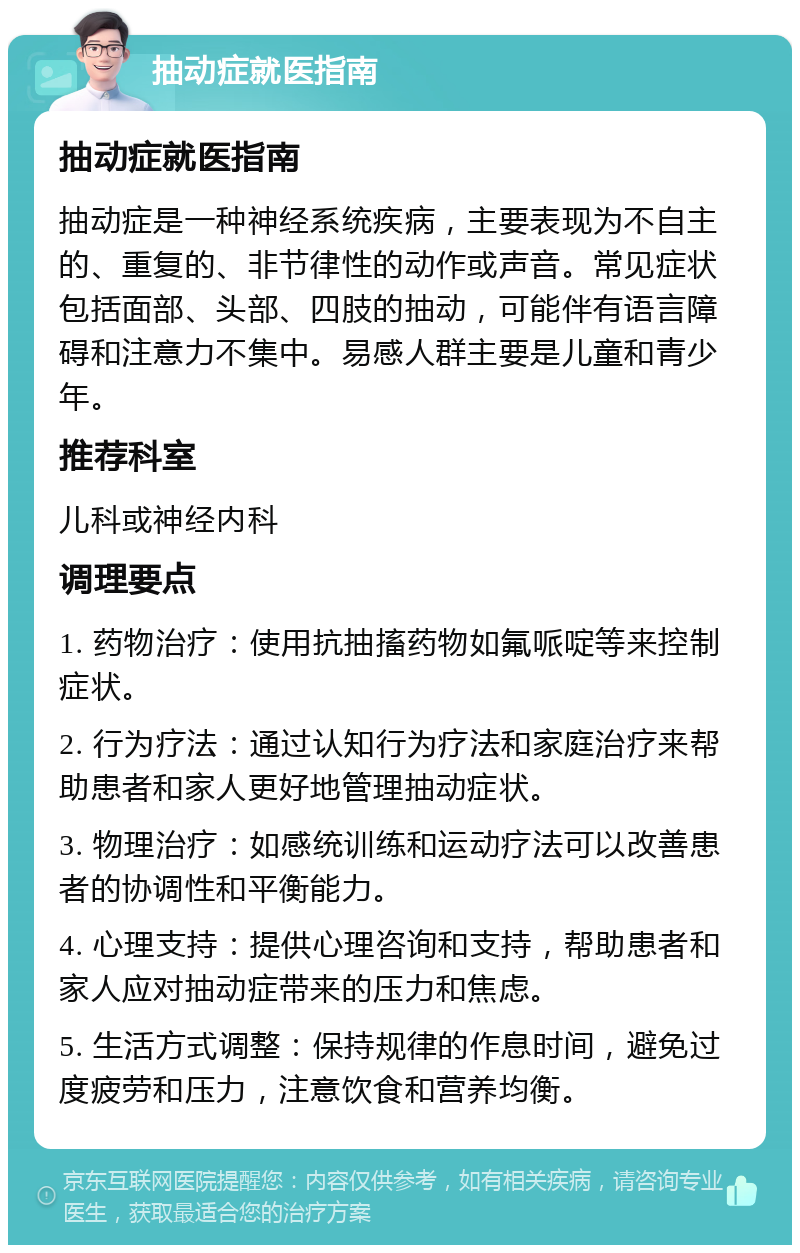 抽动症就医指南 抽动症就医指南 抽动症是一种神经系统疾病，主要表现为不自主的、重复的、非节律性的动作或声音。常见症状包括面部、头部、四肢的抽动，可能伴有语言障碍和注意力不集中。易感人群主要是儿童和青少年。 推荐科室 儿科或神经内科 调理要点 1. 药物治疗：使用抗抽搐药物如氟哌啶等来控制症状。 2. 行为疗法：通过认知行为疗法和家庭治疗来帮助患者和家人更好地管理抽动症状。 3. 物理治疗：如感统训练和运动疗法可以改善患者的协调性和平衡能力。 4. 心理支持：提供心理咨询和支持，帮助患者和家人应对抽动症带来的压力和焦虑。 5. 生活方式调整：保持规律的作息时间，避免过度疲劳和压力，注意饮食和营养均衡。