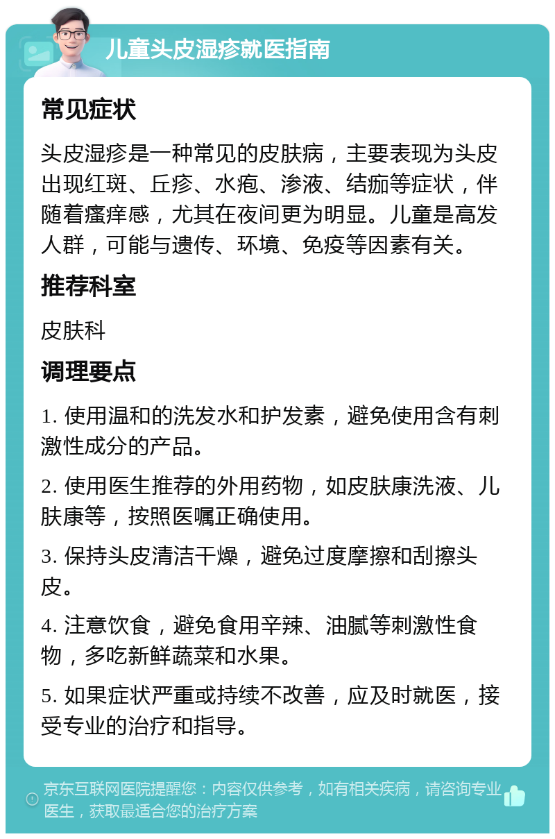 儿童头皮湿疹就医指南 常见症状 头皮湿疹是一种常见的皮肤病，主要表现为头皮出现红斑、丘疹、水疱、渗液、结痂等症状，伴随着瘙痒感，尤其在夜间更为明显。儿童是高发人群，可能与遗传、环境、免疫等因素有关。 推荐科室 皮肤科 调理要点 1. 使用温和的洗发水和护发素，避免使用含有刺激性成分的产品。 2. 使用医生推荐的外用药物，如皮肤康洗液、儿肤康等，按照医嘱正确使用。 3. 保持头皮清洁干燥，避免过度摩擦和刮擦头皮。 4. 注意饮食，避免食用辛辣、油腻等刺激性食物，多吃新鲜蔬菜和水果。 5. 如果症状严重或持续不改善，应及时就医，接受专业的治疗和指导。