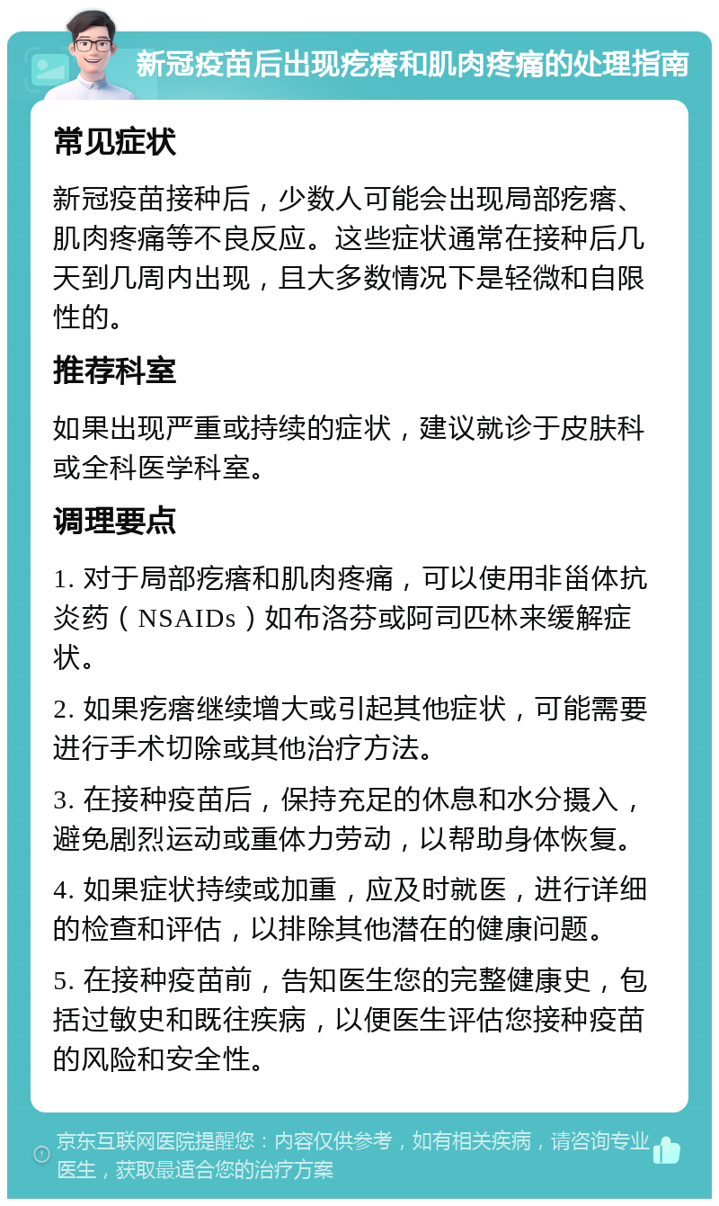 新冠疫苗后出现疙瘩和肌肉疼痛的处理指南 常见症状 新冠疫苗接种后，少数人可能会出现局部疙瘩、肌肉疼痛等不良反应。这些症状通常在接种后几天到几周内出现，且大多数情况下是轻微和自限性的。 推荐科室 如果出现严重或持续的症状，建议就诊于皮肤科或全科医学科室。 调理要点 1. 对于局部疙瘩和肌肉疼痛，可以使用非甾体抗炎药（NSAIDs）如布洛芬或阿司匹林来缓解症状。 2. 如果疙瘩继续增大或引起其他症状，可能需要进行手术切除或其他治疗方法。 3. 在接种疫苗后，保持充足的休息和水分摄入，避免剧烈运动或重体力劳动，以帮助身体恢复。 4. 如果症状持续或加重，应及时就医，进行详细的检查和评估，以排除其他潜在的健康问题。 5. 在接种疫苗前，告知医生您的完整健康史，包括过敏史和既往疾病，以便医生评估您接种疫苗的风险和安全性。