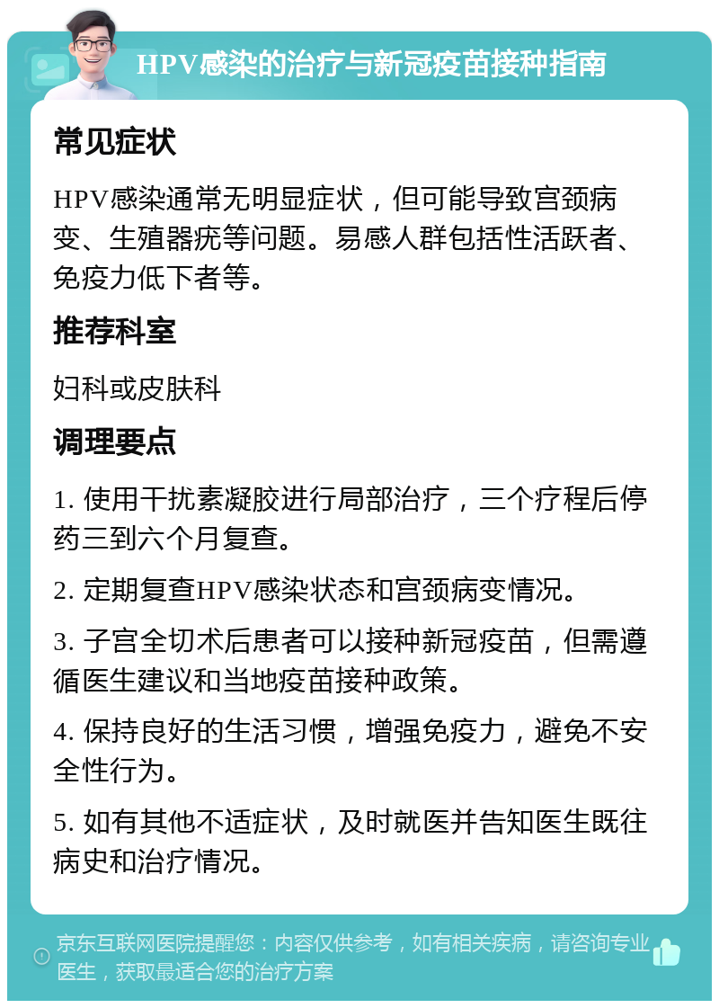 HPV感染的治疗与新冠疫苗接种指南 常见症状 HPV感染通常无明显症状，但可能导致宫颈病变、生殖器疣等问题。易感人群包括性活跃者、免疫力低下者等。 推荐科室 妇科或皮肤科 调理要点 1. 使用干扰素凝胶进行局部治疗，三个疗程后停药三到六个月复查。 2. 定期复查HPV感染状态和宫颈病变情况。 3. 子宫全切术后患者可以接种新冠疫苗，但需遵循医生建议和当地疫苗接种政策。 4. 保持良好的生活习惯，增强免疫力，避免不安全性行为。 5. 如有其他不适症状，及时就医并告知医生既往病史和治疗情况。