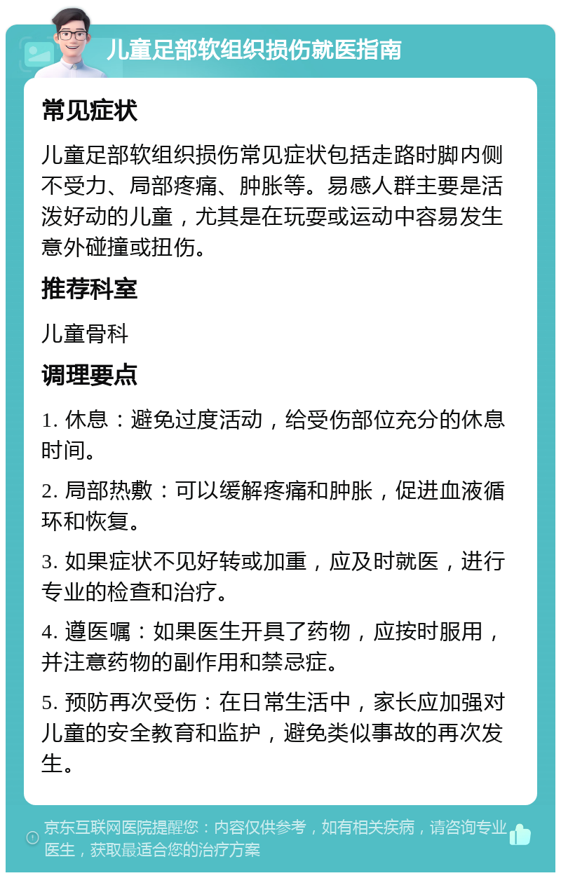 儿童足部软组织损伤就医指南 常见症状 儿童足部软组织损伤常见症状包括走路时脚内侧不受力、局部疼痛、肿胀等。易感人群主要是活泼好动的儿童，尤其是在玩耍或运动中容易发生意外碰撞或扭伤。 推荐科室 儿童骨科 调理要点 1. 休息：避免过度活动，给受伤部位充分的休息时间。 2. 局部热敷：可以缓解疼痛和肿胀，促进血液循环和恢复。 3. 如果症状不见好转或加重，应及时就医，进行专业的检查和治疗。 4. 遵医嘱：如果医生开具了药物，应按时服用，并注意药物的副作用和禁忌症。 5. 预防再次受伤：在日常生活中，家长应加强对儿童的安全教育和监护，避免类似事故的再次发生。