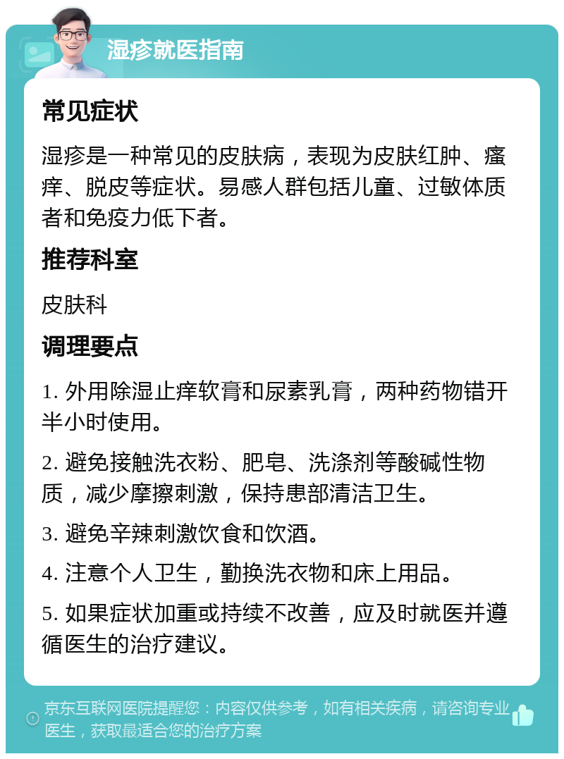 湿疹就医指南 常见症状 湿疹是一种常见的皮肤病，表现为皮肤红肿、瘙痒、脱皮等症状。易感人群包括儿童、过敏体质者和免疫力低下者。 推荐科室 皮肤科 调理要点 1. 外用除湿止痒软膏和尿素乳膏，两种药物错开半小时使用。 2. 避免接触洗衣粉、肥皂、洗涤剂等酸碱性物质，减少摩擦刺激，保持患部清洁卫生。 3. 避免辛辣刺激饮食和饮酒。 4. 注意个人卫生，勤换洗衣物和床上用品。 5. 如果症状加重或持续不改善，应及时就医并遵循医生的治疗建议。