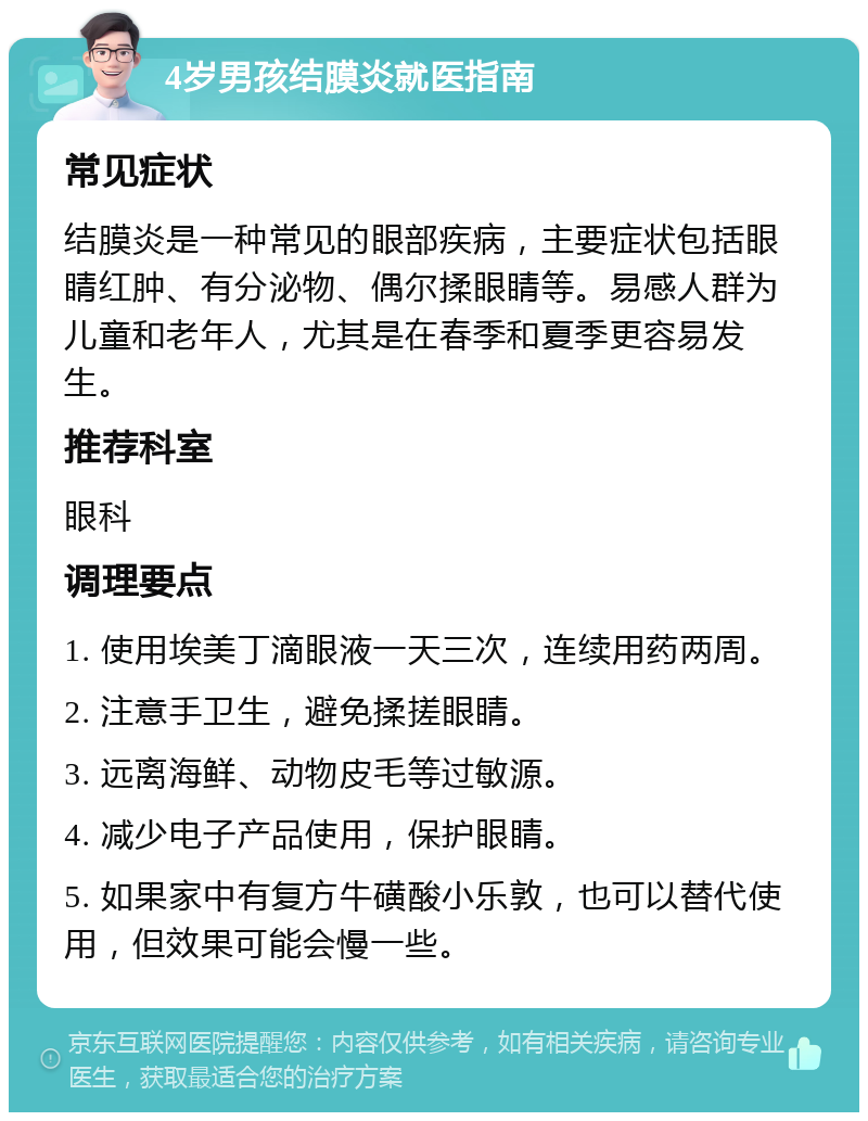 4岁男孩结膜炎就医指南 常见症状 结膜炎是一种常见的眼部疾病，主要症状包括眼睛红肿、有分泌物、偶尔揉眼睛等。易感人群为儿童和老年人，尤其是在春季和夏季更容易发生。 推荐科室 眼科 调理要点 1. 使用埃美丁滴眼液一天三次，连续用药两周。 2. 注意手卫生，避免揉搓眼睛。 3. 远离海鲜、动物皮毛等过敏源。 4. 减少电子产品使用，保护眼睛。 5. 如果家中有复方牛磺酸小乐敦，也可以替代使用，但效果可能会慢一些。