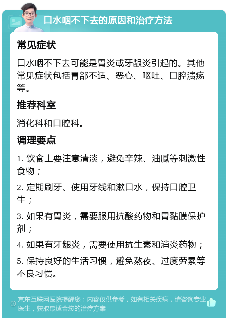 口水咽不下去的原因和治疗方法 常见症状 口水咽不下去可能是胃炎或牙龈炎引起的。其他常见症状包括胃部不适、恶心、呕吐、口腔溃疡等。 推荐科室 消化科和口腔科。 调理要点 1. 饮食上要注意清淡，避免辛辣、油腻等刺激性食物； 2. 定期刷牙、使用牙线和漱口水，保持口腔卫生； 3. 如果有胃炎，需要服用抗酸药物和胃黏膜保护剂； 4. 如果有牙龈炎，需要使用抗生素和消炎药物； 5. 保持良好的生活习惯，避免熬夜、过度劳累等不良习惯。