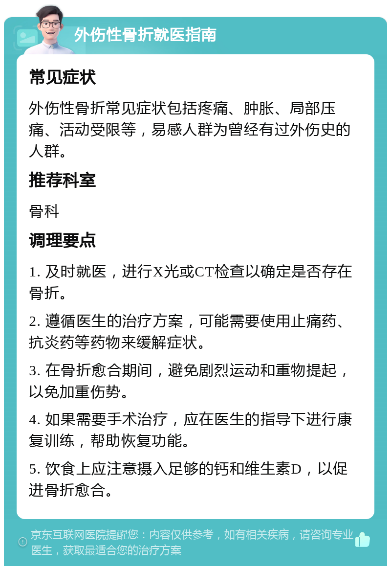 外伤性骨折就医指南 常见症状 外伤性骨折常见症状包括疼痛、肿胀、局部压痛、活动受限等，易感人群为曾经有过外伤史的人群。 推荐科室 骨科 调理要点 1. 及时就医，进行X光或CT检查以确定是否存在骨折。 2. 遵循医生的治疗方案，可能需要使用止痛药、抗炎药等药物来缓解症状。 3. 在骨折愈合期间，避免剧烈运动和重物提起，以免加重伤势。 4. 如果需要手术治疗，应在医生的指导下进行康复训练，帮助恢复功能。 5. 饮食上应注意摄入足够的钙和维生素D，以促进骨折愈合。