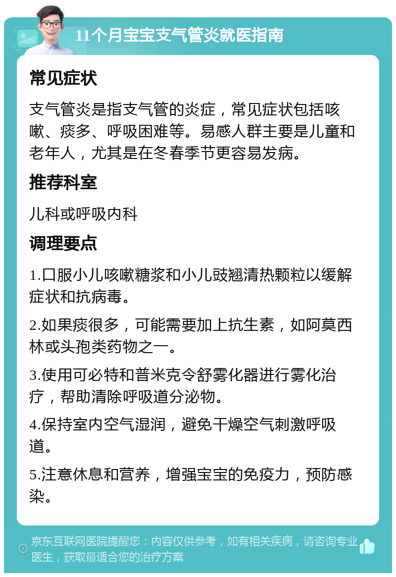 11个月宝宝支气管炎就医指南 常见症状 支气管炎是指支气管的炎症，常见症状包括咳嗽、痰多、呼吸困难等。易感人群主要是儿童和老年人，尤其是在冬春季节更容易发病。 推荐科室 儿科或呼吸内科 调理要点 1.口服小儿咳嗽糖浆和小儿豉翘清热颗粒以缓解症状和抗病毒。 2.如果痰很多，可能需要加上抗生素，如阿莫西林或头孢类药物之一。 3.使用可必特和普米克令舒雾化器进行雾化治疗，帮助清除呼吸道分泌物。 4.保持室内空气湿润，避免干燥空气刺激呼吸道。 5.注意休息和营养，增强宝宝的免疫力，预防感染。