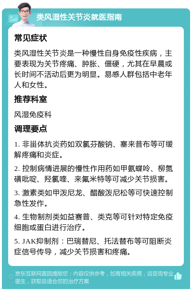 类风湿性关节炎就医指南 常见症状 类风湿性关节炎是一种慢性自身免疫性疾病，主要表现为关节疼痛、肿胀、僵硬，尤其在早晨或长时间不活动后更为明显。易感人群包括中老年人和女性。 推荐科室 风湿免疫科 调理要点 1. 非甾体抗炎药如双氯芬酸钠、塞来昔布等可缓解疼痛和炎症。 2. 控制病情进展的慢性作用药如甲氨蝶呤、柳氮磺吡啶、羟氯喹、来氟米特等可减少关节损害。 3. 激素类如甲泼尼龙、醋酸泼尼松等可快速控制急性发作。 4. 生物制剂类如益赛普、类克等可针对特定免疫细胞或蛋白进行治疗。 5. JAK抑制剂：巴瑞替尼、托法替布等可阻断炎症信号传导，减少关节损害和疼痛。