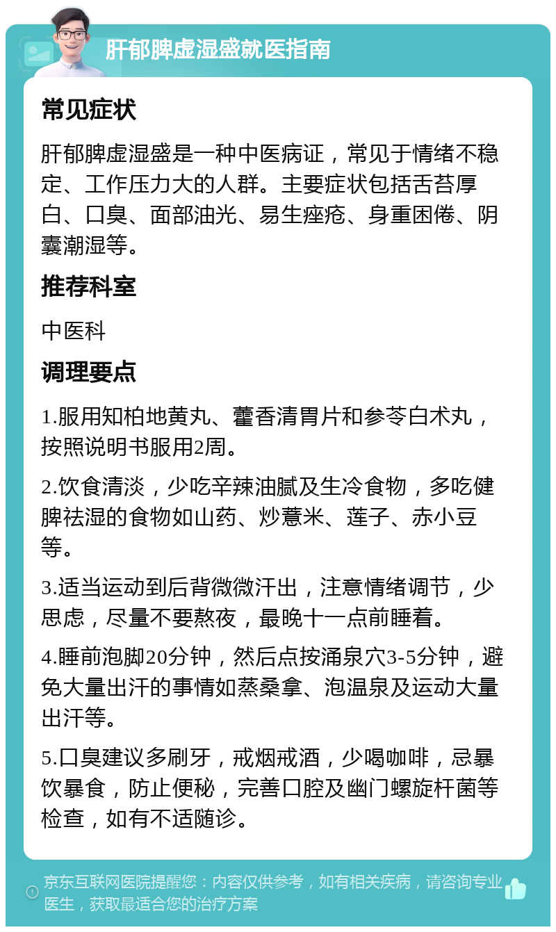 肝郁脾虚湿盛就医指南 常见症状 肝郁脾虚湿盛是一种中医病证，常见于情绪不稳定、工作压力大的人群。主要症状包括舌苔厚白、口臭、面部油光、易生痤疮、身重困倦、阴囊潮湿等。 推荐科室 中医科 调理要点 1.服用知柏地黄丸、藿香清胃片和参苓白术丸，按照说明书服用2周。 2.饮食清淡，少吃辛辣油腻及生冷食物，多吃健脾祛湿的食物如山药、炒薏米、莲子、赤小豆等。 3.适当运动到后背微微汗出，注意情绪调节，少思虑，尽量不要熬夜，最晚十一点前睡着。 4.睡前泡脚20分钟，然后点按涌泉穴3-5分钟，避免大量出汗的事情如蒸桑拿、泡温泉及运动大量出汗等。 5.口臭建议多刷牙，戒烟戒酒，少喝咖啡，忌暴饮暴食，防止便秘，完善口腔及幽门螺旋杆菌等检查，如有不适随诊。