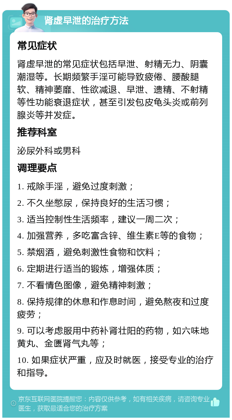 肾虚早泄的治疗方法 常见症状 肾虚早泄的常见症状包括早泄、射精无力、阴囊潮湿等。长期频繁手淫可能导致疲倦、腰酸腿软、精神萎靡、性欲减退、早泄、遗精、不射精等性功能衰退症状，甚至引发包皮龟头炎或前列腺炎等并发症。 推荐科室 泌尿外科或男科 调理要点 1. 戒除手淫，避免过度刺激； 2. 不久坐憋尿，保持良好的生活习惯； 3. 适当控制性生活频率，建议一周二次； 4. 加强营养，多吃富含锌、维生素E等的食物； 5. 禁烟酒，避免刺激性食物和饮料； 6. 定期进行适当的锻炼，增强体质； 7. 不看情色图像，避免精神刺激； 8. 保持规律的休息和作息时间，避免熬夜和过度疲劳； 9. 可以考虑服用中药补肾壮阳的药物，如六味地黄丸、金匮肾气丸等； 10. 如果症状严重，应及时就医，接受专业的治疗和指导。