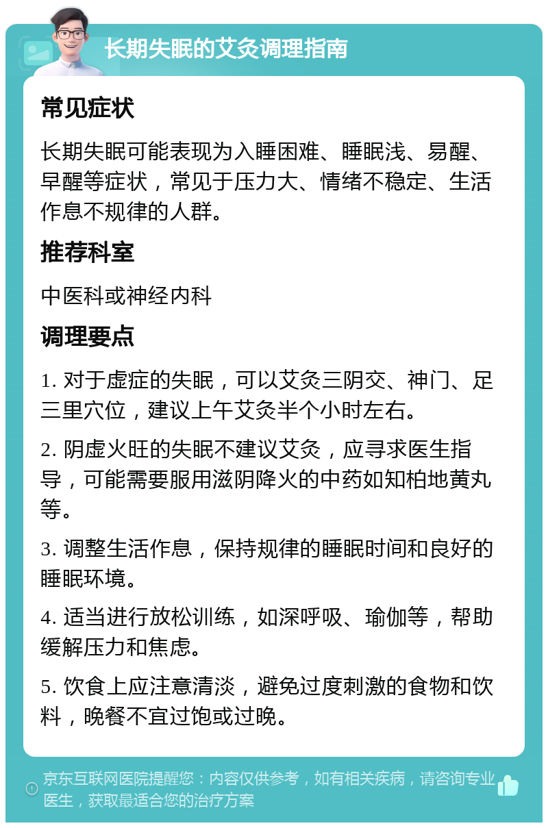 长期失眠的艾灸调理指南 常见症状 长期失眠可能表现为入睡困难、睡眠浅、易醒、早醒等症状，常见于压力大、情绪不稳定、生活作息不规律的人群。 推荐科室 中医科或神经内科 调理要点 1. 对于虚症的失眠，可以艾灸三阴交、神门、足三里穴位，建议上午艾灸半个小时左右。 2. 阴虚火旺的失眠不建议艾灸，应寻求医生指导，可能需要服用滋阴降火的中药如知柏地黄丸等。 3. 调整生活作息，保持规律的睡眠时间和良好的睡眠环境。 4. 适当进行放松训练，如深呼吸、瑜伽等，帮助缓解压力和焦虑。 5. 饮食上应注意清淡，避免过度刺激的食物和饮料，晚餐不宜过饱或过晚。