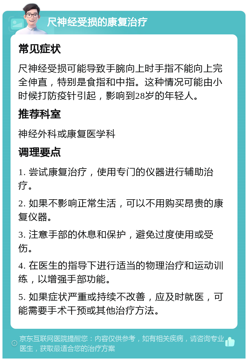 尺神经受损的康复治疗 常见症状 尺神经受损可能导致手腕向上时手指不能向上完全伸直，特别是食指和中指。这种情况可能由小时候打防疫针引起，影响到28岁的年轻人。 推荐科室 神经外科或康复医学科 调理要点 1. 尝试康复治疗，使用专门的仪器进行辅助治疗。 2. 如果不影响正常生活，可以不用购买昂贵的康复仪器。 3. 注意手部的休息和保护，避免过度使用或受伤。 4. 在医生的指导下进行适当的物理治疗和运动训练，以增强手部功能。 5. 如果症状严重或持续不改善，应及时就医，可能需要手术干预或其他治疗方法。