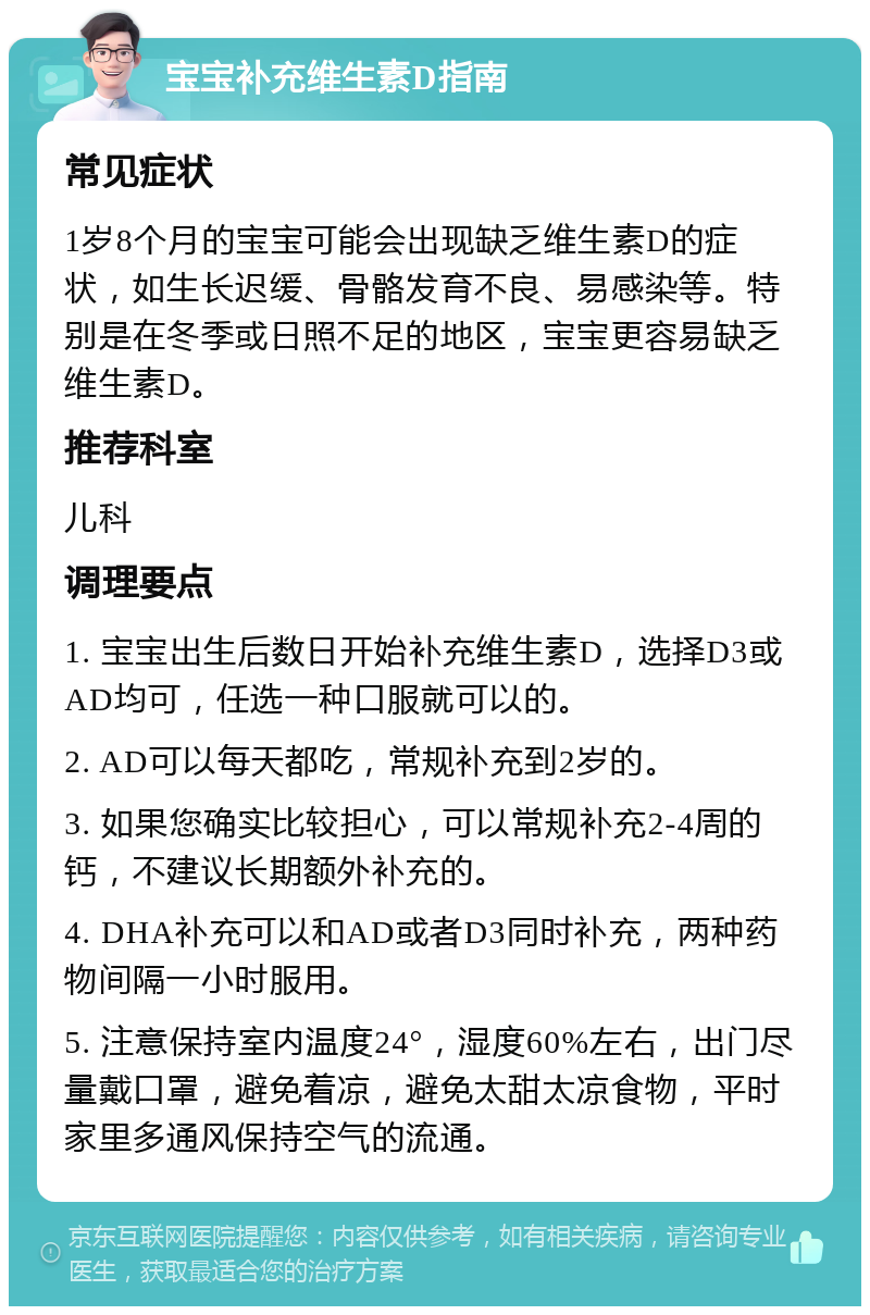 宝宝补充维生素D指南 常见症状 1岁8个月的宝宝可能会出现缺乏维生素D的症状，如生长迟缓、骨骼发育不良、易感染等。特别是在冬季或日照不足的地区，宝宝更容易缺乏维生素D。 推荐科室 儿科 调理要点 1. 宝宝出生后数日开始补充维生素D，选择D3或AD均可，任选一种口服就可以的。 2. AD可以每天都吃，常规补充到2岁的。 3. 如果您确实比较担心，可以常规补充2-4周的钙，不建议长期额外补充的。 4. DHA补充可以和AD或者D3同时补充，两种药物间隔一小时服用。 5. 注意保持室内温度24°，湿度60%左右，出门尽量戴口罩，避免着凉，避免太甜太凉食物，平时家里多通风保持空气的流通。