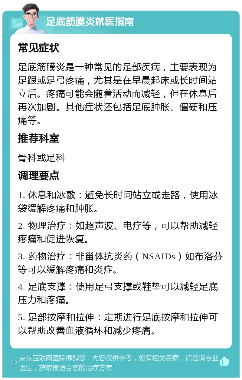 足底筋膜炎就医指南 常见症状 足底筋膜炎是一种常见的足部疾病，主要表现为足跟或足弓疼痛，尤其是在早晨起床或长时间站立后。疼痛可能会随着活动而减轻，但在休息后再次加剧。其他症状还包括足底肿胀、僵硬和压痛等。 推荐科室 骨科或足科 调理要点 1. 休息和冰敷：避免长时间站立或走路，使用冰袋缓解疼痛和肿胀。 2. 物理治疗：如超声波、电疗等，可以帮助减轻疼痛和促进恢复。 3. 药物治疗：非甾体抗炎药（NSAIDs）如布洛芬等可以缓解疼痛和炎症。 4. 足底支撑：使用足弓支撑或鞋垫可以减轻足底压力和疼痛。 5. 足部按摩和拉伸：定期进行足底按摩和拉伸可以帮助改善血液循环和减少疼痛。