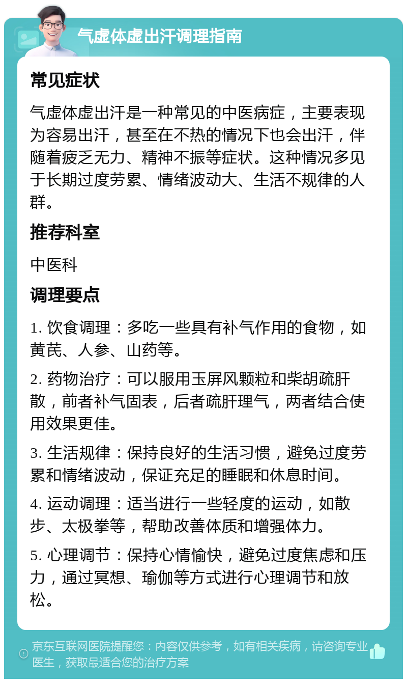 气虚体虚出汗调理指南 常见症状 气虚体虚出汗是一种常见的中医病症，主要表现为容易出汗，甚至在不热的情况下也会出汗，伴随着疲乏无力、精神不振等症状。这种情况多见于长期过度劳累、情绪波动大、生活不规律的人群。 推荐科室 中医科 调理要点 1. 饮食调理：多吃一些具有补气作用的食物，如黄芪、人参、山药等。 2. 药物治疗：可以服用玉屏风颗粒和柴胡疏肝散，前者补气固表，后者疏肝理气，两者结合使用效果更佳。 3. 生活规律：保持良好的生活习惯，避免过度劳累和情绪波动，保证充足的睡眠和休息时间。 4. 运动调理：适当进行一些轻度的运动，如散步、太极拳等，帮助改善体质和增强体力。 5. 心理调节：保持心情愉快，避免过度焦虑和压力，通过冥想、瑜伽等方式进行心理调节和放松。