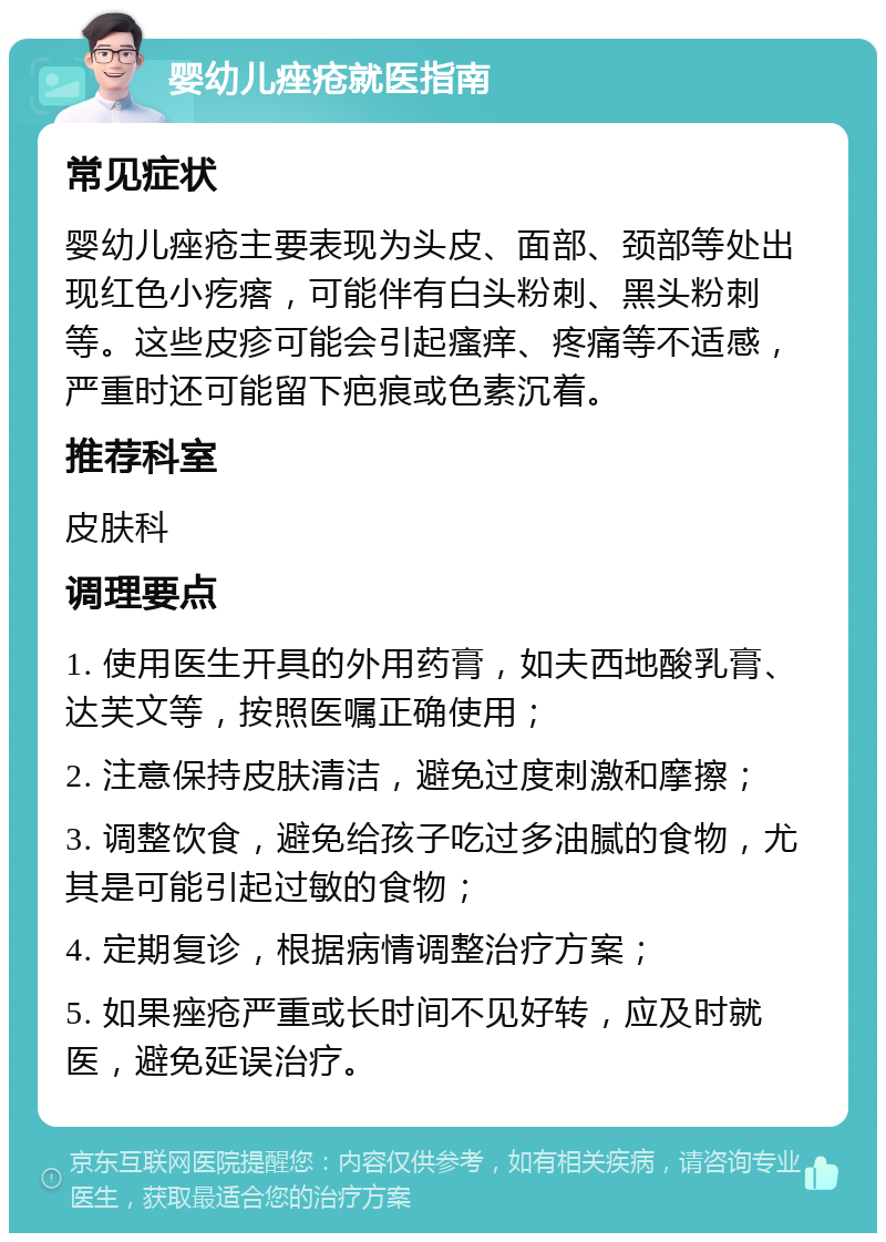 婴幼儿痤疮就医指南 常见症状 婴幼儿痤疮主要表现为头皮、面部、颈部等处出现红色小疙瘩，可能伴有白头粉刺、黑头粉刺等。这些皮疹可能会引起瘙痒、疼痛等不适感，严重时还可能留下疤痕或色素沉着。 推荐科室 皮肤科 调理要点 1. 使用医生开具的外用药膏，如夫西地酸乳膏、达芙文等，按照医嘱正确使用； 2. 注意保持皮肤清洁，避免过度刺激和摩擦； 3. 调整饮食，避免给孩子吃过多油腻的食物，尤其是可能引起过敏的食物； 4. 定期复诊，根据病情调整治疗方案； 5. 如果痤疮严重或长时间不见好转，应及时就医，避免延误治疗。