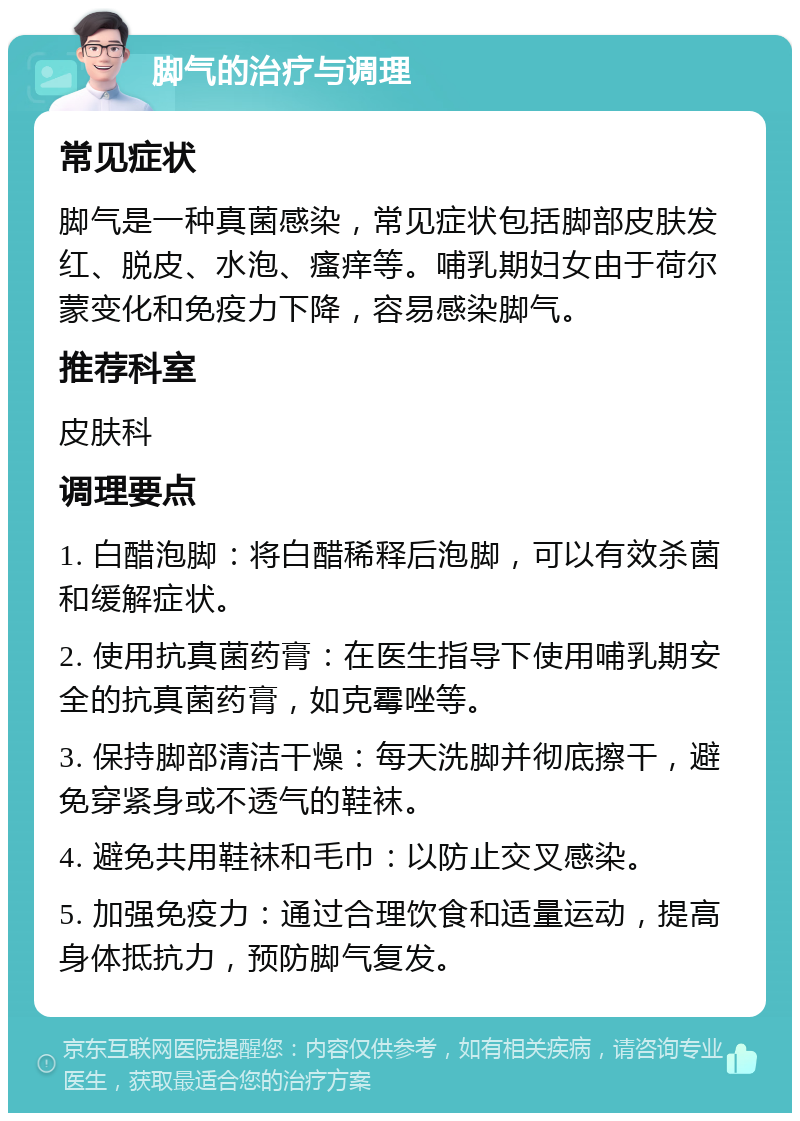 脚气的治疗与调理 常见症状 脚气是一种真菌感染，常见症状包括脚部皮肤发红、脱皮、水泡、瘙痒等。哺乳期妇女由于荷尔蒙变化和免疫力下降，容易感染脚气。 推荐科室 皮肤科 调理要点 1. 白醋泡脚：将白醋稀释后泡脚，可以有效杀菌和缓解症状。 2. 使用抗真菌药膏：在医生指导下使用哺乳期安全的抗真菌药膏，如克霉唑等。 3. 保持脚部清洁干燥：每天洗脚并彻底擦干，避免穿紧身或不透气的鞋袜。 4. 避免共用鞋袜和毛巾：以防止交叉感染。 5. 加强免疫力：通过合理饮食和适量运动，提高身体抵抗力，预防脚气复发。