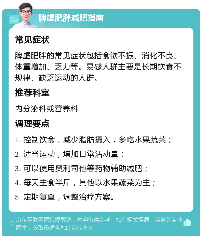 脾虚肥胖减肥指南 常见症状 脾虚肥胖的常见症状包括食欲不振、消化不良、体重增加、乏力等。易感人群主要是长期饮食不规律、缺乏运动的人群。 推荐科室 内分泌科或营养科 调理要点 1. 控制饮食，减少脂肪摄入，多吃水果蔬菜； 2. 适当运动，增加日常活动量； 3. 可以使用奥利司他等药物辅助减肥； 4. 每天主食半斤，其他以水果蔬菜为主； 5. 定期复查，调整治疗方案。