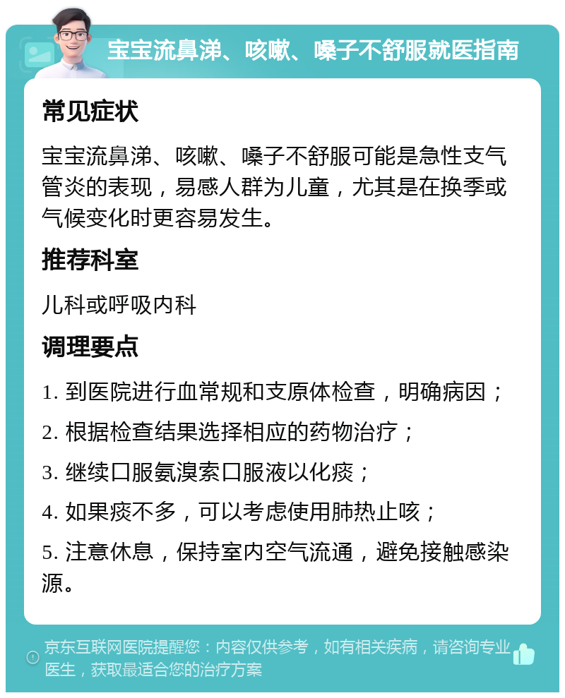 宝宝流鼻涕、咳嗽、嗓子不舒服就医指南 常见症状 宝宝流鼻涕、咳嗽、嗓子不舒服可能是急性支气管炎的表现，易感人群为儿童，尤其是在换季或气候变化时更容易发生。 推荐科室 儿科或呼吸内科 调理要点 1. 到医院进行血常规和支原体检查，明确病因； 2. 根据检查结果选择相应的药物治疗； 3. 继续口服氨溴索口服液以化痰； 4. 如果痰不多，可以考虑使用肺热止咳； 5. 注意休息，保持室内空气流通，避免接触感染源。