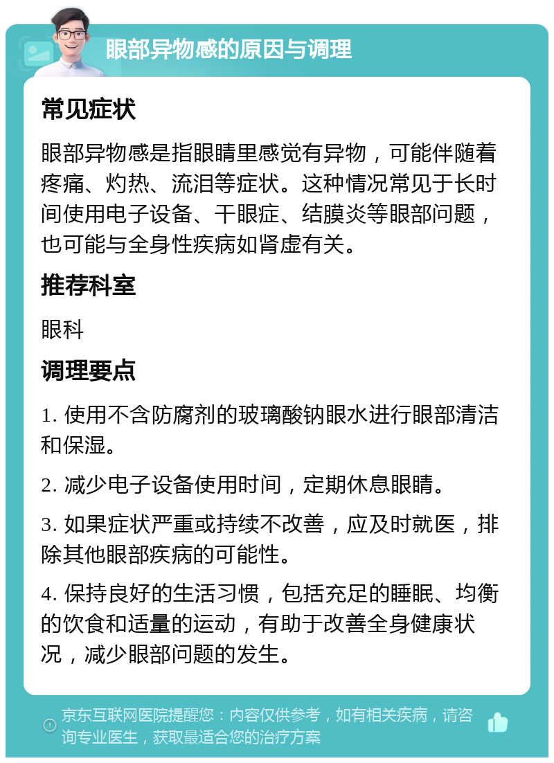 眼部异物感的原因与调理 常见症状 眼部异物感是指眼睛里感觉有异物，可能伴随着疼痛、灼热、流泪等症状。这种情况常见于长时间使用电子设备、干眼症、结膜炎等眼部问题，也可能与全身性疾病如肾虚有关。 推荐科室 眼科 调理要点 1. 使用不含防腐剂的玻璃酸钠眼水进行眼部清洁和保湿。 2. 减少电子设备使用时间，定期休息眼睛。 3. 如果症状严重或持续不改善，应及时就医，排除其他眼部疾病的可能性。 4. 保持良好的生活习惯，包括充足的睡眠、均衡的饮食和适量的运动，有助于改善全身健康状况，减少眼部问题的发生。