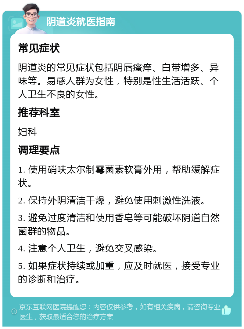 阴道炎就医指南 常见症状 阴道炎的常见症状包括阴唇瘙痒、白带增多、异味等。易感人群为女性，特别是性生活活跃、个人卫生不良的女性。 推荐科室 妇科 调理要点 1. 使用硝呋太尔制霉菌素软膏外用，帮助缓解症状。 2. 保持外阴清洁干燥，避免使用刺激性洗液。 3. 避免过度清洁和使用香皂等可能破坏阴道自然菌群的物品。 4. 注意个人卫生，避免交叉感染。 5. 如果症状持续或加重，应及时就医，接受专业的诊断和治疗。